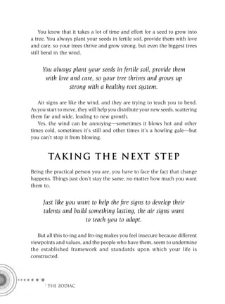 You know that it takes a lot of time and effort for a seed to grow into
a tree. You always plant your seeds in fertile soil, provide them with love
and care, so your trees thrive and grow strong, but even the biggest trees
still bend in the wind.


     You always plant your seeds in fertile soil, provide them
      with love and care, so your tree thrives and grows up
                strong with a healthy root system.

   Air signs are like the wind, and they are trying to teach you to bend.
As you start to move, they will help you distribute your new seeds, scattering
them far and wide, leading to new growth.
   Yes, the wind can be annoying—sometimes it blows hot and other
times cold, sometimes it’s still and other times it’s a howling gale—but
you can’t stop it from blowing.


        TA KI NG THE NE XT S T E P
Being the practical person you are, you have to face the fact that change
happens. Things just don’t stay the same, no matter how much you want
them to.


     Just like you want to help the ﬁre signs to develop their
     talents and build something lasting, the air signs want
                      to teach you to adapt.

   But all this to-ing and fro-ing makes you feel insecure because different
viewpoints and values, and the people who have them, seem to undermine
the established framework and standards upon which your life is
constructed.




      F THE ZODIAC
 