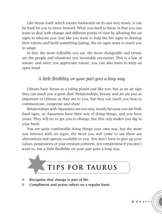 Like Venus itself, which rotates backwards on its axis very slowly, it can
be hard for you to move forward. What you need to know is that you can
learn to deal with change and different points of view by allowing the air
signs to educate you. Just like you want to help the ﬁre signs to develop
their talents and build something lasting, the air signs want to teach you
to adapt.
   In fact, the more inﬂexible you are, the more changeable and erratic
are the people and situations you invariably encounter. This is a law of
nature, and since you appreciate nature, you can also learn to keep an
open mind.

          A little ﬂexibility on your part goes a long way.

   Librans have Venus as a ruling planet just like you, but as an air sign
they can teach you a great deal. Relationships, beauty and art are just as
important to Librans as they are to you, but they can teach you how to
communicate, cooperate and share.
   Relationships with Aquarians are not easy, mostly because you are both
ﬁxed signs, so Aquarians have their way of doing things, and you have
yours. They will try to get you to change, but this only makes you dig in
your heels.
   You are quite comfortable doing things your own way, but the more
you interact with air signs, the more you will come to see there are
alternatives and options available to you. You don’t have to give up your
values, possessions or your creature comforts, nor compromise if you don’t
want to, but a little ﬂexibility on your part goes a long way.




                TI P S FOR TAU R U S
    Recognise that change is part of life.
    Compliment and praise others on a regular basis.
 