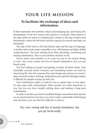 YOU R L IFE MIS S ION
        To facilitate the exchange of ideas and
                       information.
If Aries represents the newborn infant and emerging ego, and Taurus the
development of the ﬁve senses and capacity to evaluate, then Gemini is
the sign where we learn to communicate. Gemini is the sign of ideas and
information, where the left brain and the capacity for reason and logic are
developed.
    The sign of the twins is the ﬁrst human sign and the sign of language,
so facility with words comes naturally to you. All Geminis are highly skilled
communicators. You love nothing more than absorbing, correlating and
sharing information. This is your primary mission in life.
    You’re clever and versatile so it’s easy for you to do several things
at once. You crave variety and lots of mental stimulation, but you get
bored easily.
    You love talking to people and getting to know all about them. Your
insatiable curiosity about everyone and everything means you lead an
interesting life, but this constant ﬂux and change also means you tend to
skip across the surface of things. Sometimes your rapid-ﬁre dialogue makes
it difﬁcult for people to keep up with you.
    Your restlessness makes it hard for you to spend time in one place.
It’s the same with relationships. Other people are really important to
you, but you can have trouble settling down and making a long-term
commitment.
    In order to do this you need to establish deeper connections that operate
on an emotional level, but since you aren’t really comfortable with feelings
and emotions, you can ﬁnd this difﬁcult to achieve.


      You crave variety and lots of mental stimulation, but
                      you get bored easily.



      F THE ZODIAC
 