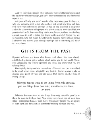 And yet there is no reason why, with your mercurial temperament and
the ease with which you adapt, you can’t enjoy some stability and emotional
support too.
   Ask yourself why you aren’t comfortable expressing your feelings, or
why you suddenly need to run when others talk about how they feel. Can
you curb your restlessness enough to stay in one place for a long time
and make connections with people and places that are more durable? Are
you destined to ﬂit from one thing to the next forever, without ever ﬁnding
a quiet place to rest? Is being tied down really so awful? Seeing you are
so versatile, why not make the attempt to become more settled, caring
and tender and express your feelings? Perhaps this is something you’d like
to think about.


         GIFTS FROM THE PAST
If you’re a Gemini you know what Taurus is all about. You have already
established a strong set of values which guide you in the world. These
core values give rise to your opinions and ideas. You know what you are
talking about.
    Having fully integrated the core values of Taurus, you can now afford
to be much more open, adaptable and ﬂexible. You’re always ready to
change your point of view and are aware that there’s another way of
seeing things.

     Whereas Taurus tends to see things from only one side,
      you see things from two sides, sometimes even three,
                            or more.

   Whereas Taureans tend to see things from only one side, you know
there is more to it than that. You know everything has at least two
sides—sometimes three, or even more. This duality means you are aware
of both light and dark and are constantly moving between the two.
 
