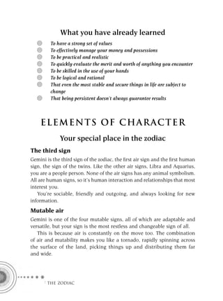 What you have already learned
         To have a strong set of values
         To effectively manage your money and possessions
         To be practical and realistic
         To quickly evaluate the merit and worth of anything you encounter
         To be skilled in the use of your hands
         To be logical and rational
         That even the most stable and secure things in life are subject to
         change
         That being persistent doesn’t always guarantee results



    ELEMENTS OF CHARACTER
             Your special place in the zodiac
The third sign
Gemini is the third sign of the zodiac, the ﬁrst air sign and the ﬁrst human
sign, the sign of the twins. Like the other air signs, Libra and Aquarius,
you are a people person. None of the air signs has any animal symbolism.
All are human signs, so it’s human interaction and relationships that most
interest you.
   You’re sociable, friendly and outgoing, and always looking for new
information.
Mutable air
Gemini is one of the four mutable signs, all of which are adaptable and
versatile, but your sign is the most restless and changeable sign of all.
   This is because air is constantly on the move too. The combination
of air and mutability makes you like a tornado, rapidly spinning across
the surface of the land, picking things up and distributing them far
and wide.




     F THE ZODIAC
 
