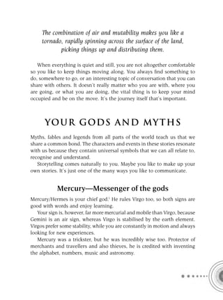 The combination of air and mutability makes you like a
     tornado, rapidly spinning across the surface of the land,
            picking things up and distributing them.

   When everything is quiet and still, you are not altogether comfortable
so you like to keep things moving along. You always ﬁnd something to
do, somewhere to go, or an interesting topic of conversation that you can
share with others. It doesn’t really matter who you are with, where you
are going, or what you are doing, the vital thing is to keep your mind
occupied and be on the move. It’s the journey itself that’s important.



      YOU R GOD S AND MY T H S
Myths, fables and legends from all parts of the world teach us that we
share a common bond. The characters and events in these stories resonate
with us because they contain universal symbols that we can all relate to,
recognise and understand.
   Storytelling comes naturally to you. Maybe you like to make up your
own stories. It’s just one of the many ways you like to communicate.


            Mercury—Messenger of the gods
Mercury/Hermes is your chief god.1 He rules Virgo too, so both signs are
good with words and enjoy learning.
   Your sign is, however, far more mercurial and mobile than Virgo, because
Gemini is an air sign, whereas Virgo is stabilised by the earth element.
Virgos prefer some stability, while you are constantly in motion and always
looking for new experiences.
   Mercury was a trickster, but he was incredibly wise too. Protector of
merchants and travellers and also thieves, he is credited with inventing
the alphabet, numbers, music and astronomy.
 