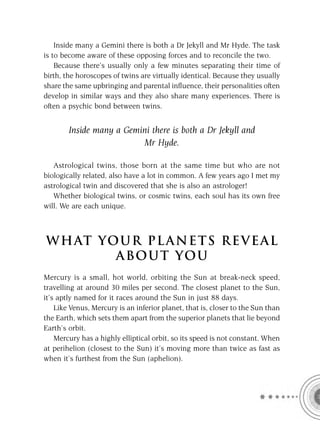 Inside many a Gemini there is both a Dr Jekyll and Mr Hyde. The task
is to become aware of these opposing forces and to reconcile the two.
    Because there’s usually only a few minutes separating their time of
birth, the horoscopes of twins are virtually identical. Because they usually
share the same upbringing and parental inﬂuence, their personalities often
develop in similar ways and they also share many experiences. There is
often a psychic bond between twins.


        Inside many a Gemini there is both a Dr Jekyll and
                          Mr Hyde.

   Astrological twins, those born at the same time but who are not
biologically related, also have a lot in common. A few years ago I met my
astrological twin and discovered that she is also an astrologer!
   Whether biological twins, or cosmic twins, each soul has its own free
will. We are each unique.



W H AT YO U R P L A N E T S R E V E A L
         A BO U T YO U
Mercury is a small, hot world, orbiting the Sun at break-neck speed,
travelling at around 30 miles per second. The closest planet to the Sun,
it’s aptly named for it races around the Sun in just 88 days.
    Like Venus, Mercury is an inferior planet, that is, closer to the Sun than
the Earth, which sets them apart from the superior planets that lie beyond
Earth’s orbit.
    Mercury has a highly elliptical orbit, so its speed is not constant. When
at perihelion (closest to the Sun) it’s moving more than twice as fast as
when it’s furthest from the Sun (aphelion).
 