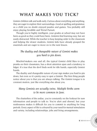 W HAT M AK ES YO U T IC K ?
Gemini children talk and walk early. Curious about everything and anything,
they are eager to explore their surroundings. Good at spelling and grammar,
as a child you no doubt enjoyed puzzles and games. You probably still
enjoy playing Scrabble and Trivial Pursuit.
   Though you’re highly intelligent, your grades at school may not have
been as good as they could have been. Geminis ﬁnd learning easy, but are
easily distracted. While the teacher is busy keeping order in the classroom
and helping the slower students, Gemini kids have already grasped the
essentials and are eager to move on to the next lesson.

       The duality and changeable nature of Gemini makes
                     you hard to pin down.

   Mischief-makers one and all, the typical Gemini child likes to play
pranks on their classmates, has a short attention span and a tendency to
ﬁdget. It’s true that the devil ﬁnds work for idle hands, especially Gemini
hands.
   The duality and changeable nature of your sign makes you hard to pin
down, but even so it’s pretty easy to spot a Gemini. The ﬁrst thing people
notice about you is that you are always talking. The Gemini tongue is in
constant motion, just like everything else about you.

     Many Geminis are actually twins. Multiple births seem
                to be more common in June.

   The chatterbox of the zodiac, you’re constantly on the lookout for new
information and people to talk to. You’re alert and shrewd, but your
restlessness makes it difﬁcult for you to commit to anything for long
periods. Every aspect of life is coloured by your need for mental stimulation
and variety, including relationships, jobs and living arrangements.
 