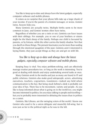 You like to keep up-to-date and always have the latest gadgets, especially
computer software and mobile phones.
   It comes as no surprise that your phone bills take up a large chunk of
your income. If you’re the parent of a Gemini teenager, or worse, Gemini
twins, heaven help you.
   Many Geminis are actually twins. Multiple births seem to be more
common in June, and Gemini women often have twins.
   Regardless of whether you are a twin or not, Geminis can have issues
with their siblings. For example, you or one of your brothers or sisters
might be the black sheep of the family. Perhaps one child is favoured by
parents, or by fortune, while the other carries the family shadow. Not that
you dwell on these things. The present fascinates you far more than wading
through the emotional quagmire of the past. Geminis aren’t interested in
laying blame, they just accept things as they are and get on with life.

      You like to keep up-to-date and always have the latest
     gadgets, especially computer software and mobile phones.

    Keeping busy is vital. You enjoy problem-solving, and can effectively
manage routine procedures too, so long as the work is interesting. You’re
good at dealing with details and enjoy undertaking several tasks at once.
    Many Geminis work in the media and just as many are found in IT and
public relations. Geminis also make good salespeople, actors, advertising
executives, teachers, copywriters, translators—indeed any ﬁeld where
communication is the key. But being stuck behind a desk is probably not
your idea of fun. There has to be movement, variety and people. As you
like to keep informed about what is going on in the world too, you might
become interested in politics, for you enjoy talking to people and travelling—
but you’re probably more interested in debating the issues than in politics
as a career.
    Geminis, like Librans, are the swinging voters of the world. I know one
Gemini who used to be a union delegate and staunchly left-wing, but is
now just as far to the political right as he was to the left.




      F THE ZODIAC
 
