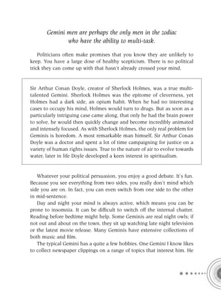 Gemini men are perhaps the only men in the zodiac
              who have the ability to multi-task.

    Politicians often make promises that you know they are unlikely to
keep. You have a large dose of healthy scepticism. There is no political
trick they can come up with that hasn’t already crossed your mind.


Sir Arthur Conan Doyle, creator of Sherlock Holmes, was a true multi-
talented Gemini. Sherlock Holmes was the epitome of cleverness, yet
Holmes had a dark side, an opium habit. When he had no interesting
cases to occupy his mind, Holmes would turn to drugs. But as soon as a
particularly intriguing case came along, that only he had the brain power
to solve, he would then quickly change and become incredibly animated
and intensely focused. As with Sherlock Holmes, the only real problem for
Geminis is boredom. A most remarkable man himself, Sir Arthur Conan
Doyle was a doctor and spent a lot of time campaigning for justice on a
variety of human rights issues. True to the nature of air to evolve towards
water, later in life Doyle developed a keen interest in spiritualism.


   Whatever your political persuasion, you enjoy a good debate. It’s fun.
Because you see everything from two sides, you really don’t mind which
side you are on. In fact, you can even switch from one side to the other
in mid-sentence.
   Day and night your mind is always active, which means you can be
prone to insomnia. It can be difﬁcult to switch off the internal chatter.
Reading before bedtime might help. Some Geminis are real night owls; if
not out and about on the town, they sit up watching late night television
or the latest movie release. Many Geminis have extensive collections of
both music and ﬁlm.
   The typical Gemini has a quite a few hobbies. One Gemini I know likes
to collect newspaper clippings on a range of topics that interest him. He
 