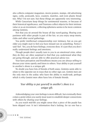 also collects computer magazines, movie posters, stamps, old advertising
signs, corks, postcards, keys, coasters, matches, and even plastic bread
ties. Why? I’m not sure, but these things are apparently very interesting.
    While Cancerians keep things for sentimental reasons, or because of
their historical signiﬁcance, and Taureans collect objects for their intrinsic
value or as an investment, collecting ephemera seems to be more common
among Geminis.
    Not that you sit around the house all day navel-gazing. Sharing your
pastimes with other people is part of the fun, so you enjoy swap meets,
clubs and other social gatherings.
    You prefer intellectual companionship over intimacy, but as you get
older you might start to feel you have missed out on something. Notice I
said ‘feel’. Yes, you do have feelings, everyone does. It’s just that you don’t
really understand feelings and emotions.
    Though people don’t usually turn to you in an emotional crisis, when
they do they are often surprised to ﬁnd that you understand what they
are going through, and are able to offer practical advice too.
    Your keen perception and friendliness means you are always willing to
discuss your views openly and listen to others. Your ability to put yourself
in another’s shoes is a unique gift.
    No doubt you have lots of friends of both sexes. Geminis seem able to
relate to the opposite sex in ways that no other sign can. Gemini men are
the only men in the zodiac who have the ability to multi-task, perhaps
which is why Gemini men often have lots of female friends.


        Your ability to put yourself in another’s shoes is a
                            unique gift.

   Acknowledging your own feelings is more difﬁcult, but eventually there
comes a point when you surely must want to establish deeper connections
with others by sharing your feelings.
   As you reach mid-life you might sense that a piece of the puzzle has
been skipped over. It isn’t information that’s lacking, for no one has a




      F THE ZODIAC
 