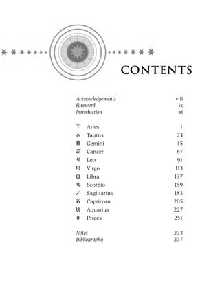 CONTENTS

Acknowledgements         viii
Foreword                  ix
Introduction              xi

    Aries                 1
    Taurus               23
    Gemini               45
    Cancer               67
    Leo                  91
    Virgo               113
    Libra               137
    Scorpio             159
    Sagittarius         183
    Capricorn           205
    Aquarius            227
    Pisces              251

Notes                   273
Bibliography            277
 