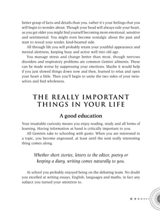 better grasp of facts and details than you, rather it’s your feelings that you
will begin to wonder about. Though your head will always rule your heart,
as you get older you might ﬁnd yourself becoming more emotional, sensitive
and sentimental. You might even become nostalgic about the past and
start to reveal your tender, kind-hearted side.
    All through life you will probably retain your youthful appearance and
mental alertness, keeping busy and active well into old age.
    You manage stress and change better than most, though nervous
disorders and respiratory problems are common Gemini ailments. These
can be made worse by suppressing your emotions. Maybe it would help
if you just slowed things down now and then, learned to relax and open
your heart a little. Then you’ll begin to unite the two sides of your twin-
selves and ﬁnd wholeness.



       T HE REA L LY IMPORTAN T
        THI NGS IN YO U R L IFE
                        A good education
Your insatiable curiosity means you enjoy reading, study and all forms of
learning. Having information at hand is critically important to you.
   All Geminis take to schooling with gusto. When you are interested in
a topic, you become engrossed, at least until the next really interesting
thing comes along.


       Whether short stories, letters to the editor, poetry or
        keeping a diary, writing comes naturally to you.

   At school you probably enjoyed being on the debating team. No doubt
you excelled at writing essays, English, languages and maths, in fact any
subject you turned your attention to.
 
