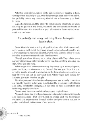 Whether short stories, letters to the editor, poetry, or keeping a diary,
writing comes naturally to you. One day you might even write a bestseller.
It’s probably true to say that every Gemini has at least one good book
in them.
    A good education and the ability to communicate effectively are vital,
not only to get on in the world, but these are the foundation blocks of
your self-esteem. You know that a good education is the most important
asset one can have.

      It’s probably true to say that every Gemini has a good
                           book in them.

   Some Geminis have a string of qualiﬁcations after their name and,
never content with what they have already achieved academically, are
always seeking out new avenues of study; but most Geminis prefer to learn
from life experience rather than in the classroom.
   Though you share Mercury as a ruling planet with Virgo, there are a
number of important differences between you. For one thing Virgo is a yin
sign, while you are yang.
   When Virgos want to know something, they look it up in an encyclopedia,
go to the library, or do research on the web, but not you. Your ﬁrst port
of call is usually a friend, a neighbour, or the local shopkeeper, anyone in
fact who you can talk to there and then. While Virgos turn inward for
answers, you turn to other people.
   Not that you aren’t into books and computers too; actually, computers
are ruled by Gemini. In fact your mind is just like a computer; full of facts
and data, constantly changing all the time as new information and
technology rapidly advances.
   You’re alert, inventive and often have great original ideas.
   You understand that it is through people—via social contact with friends
and acquaintances—that information is shared and real knowledge
obtained. Life experience is the real teacher and your aim is not just to
gather and absorb information, it’s to share it.




      F THE ZODIAC
 