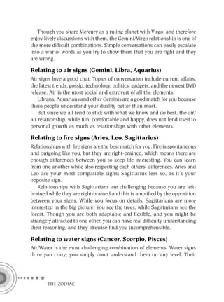 Though you share Mercury as a ruling planet with Virgo, and therefore
enjoy lively discussions with them, the Gemini/Virgo relationship is one of
the more difﬁcult combinations. Simple conversations can easily escalate
into a war of words as you try to show them that you are right and they
are wrong.

Relating to air signs (Gemini, Libra, Aquarius)
Air signs love a good chat. Topics of conversation include current affairs,
the latest trends, gossip, technology, politics, gadgets, and the newest DVD
release. Air is the most social and extrovert of all the elements.
    Librans, Aquarians and other Geminis are a good match for you because
these people understand your duality better than most.
    But since we all tend to stick with what we know and do best, the air/
air relationship, while fun, comfortable and happy, does not lend itself to
personal growth as much as relationships with other elements.

Relating to ﬁre signs (Aries, Leo, Sagittarius)
Relationships with ﬁre signs are the best match for you. Fire is spontaneous
and outgoing like you, but they are right-brained, which means there are
enough differences between you to keep life interesting. You can learn
from one another while also respecting each others’ differences. Aries and
Leo are your most compatible signs; Sagittarius less so, as it’s your
opposite sign.
   Relationships with Sagittarians are challenging because you are left-
brained while they are right-brained and this is ampliﬁed by the opposition
between your signs. While you focus on details, Sagittarians are more
interested in the big picture. You see the trees, while Sagittarians see the
forest. Though you are both adaptable and ﬂexible, and you might be
strangely attracted to one other, you can have real difﬁculty understanding
their reasoning, and they likewise ﬁnd you incomprehensible.

Relating to water signs (Cancer, Scorpio, Pisces)
Air/Water is the most challenging combination of elements. Water signs
drive you crazy; you simply don’t understand them on any level. Their




     F THE ZODIAC
 