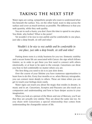 TA KI NG THE NE XT S T E P
Water signs are caring, sympathetic people who want to understand what
lies beneath the surface. You, on the other hand, want to skip across the
surface and cover as much territory as possible. The difference is that you
seek quantity, while they seek quality.
    You are in such a hurry, you don’t have the time to spend in one place.
You think, why bother? What is the point?
    Yet wouldn’t it be nice to rest awhile and be comfortable in one place,
just take a deep breath, sit still and relax?


     Wouldn’t it be nice to rest awhile and be comfortable in
      one place, just take a deep breath, sit still and relax?

   Putting down roots is a tricky business for you too. Domestic stability
and a secure home life are associated with Cancer, the sign which follows
Gemini, so in order to get there you ﬁrst need to connect with others
emotionally, or at least to be open to the concept. Cancerians can show
you how to feel comfortable no matter where you are.
   The ﬁrst thing you need to do is to just slow down.
   Over the course of your lifetime you have numerous opportunities to
learn how to do this. Every four months or so, when Mercury retrogrades,
you can connect more deeply to others. These are times when you can
get in touch your feelings more easily.
   Water signs can teach you about the magic that resides in dreams, in
music and in art. Cancerians, Scorpios and Pisceans can also teach you
compassion and understanding and how to have deeper access to your
imagination.
   When you look at a picture of the Moon and one of Mercury, you’ll see
that they are actually very similar. They are about the same size too. So
you share with Cancerians a special relationship that comes from
understanding the changeable nature of life.
 