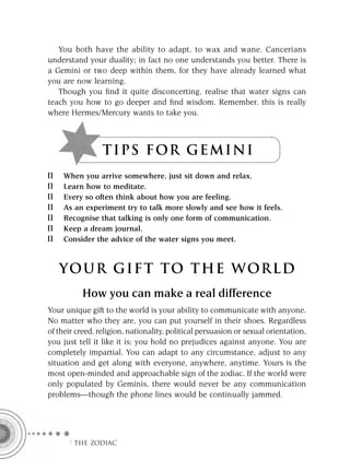 You both have the ability to adapt, to wax and wane. Cancerians
understand your duality; in fact no one understands you better. There is
a Gemini or two deep within them, for they have already learned what
you are now learning.
   Though you ﬁnd it quite disconcerting, realise that water signs can
teach you how to go deeper and ﬁnd wisdom. Remember, this is really
where Hermes/Mercury wants to take you.



                 T I P S F OR G E M I N I
     When you arrive somewhere, just sit down and relax.
     Learn how to meditate.
     Every so often think about how you are feeling.
     As an experiment try to talk more slowly and see how it feels.
     Recognise that talking is only one form of communication.
     Keep a dream journal.
     Consider the advice of the water signs you meet.



   YOUR GI F T TO TH E WOR L D
           How you can make a real difference
Your unique gift to the world is your ability to communicate with anyone.
No matter who they are, you can put yourself in their shoes. Regardless
of their creed, religion, nationality, political persuasion or sexual orientation,
you just tell it like it is; you hold no prejudices against anyone. You are
completely impartial. You can adapt to any circumstance, adjust to any
situation and get along with everyone, anywhere, anytime. Yours is the
most open-minded and approachable sign of the zodiac. If the world were
only populated by Geminis, there would never be any communication
problems—though the phone lines would be continually jammed.




      F THE ZODIAC
 