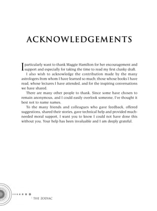 ACKNOWLEDGEMENTS


  particularly want to thank Maggie Hamilton for her encouragement and
I support and especially for taking the time to read my ﬁrst clunky draft.
   I also wish to acknowledge the contribution made by the many
astrologers from whom I have learned so much; those whose books I have
read, whose lectures I have attended, and for the inspiring conversations
we have shared.
   There are many other people to thank. Since some have chosen to
remain anonymous, and I could easily overlook someone, I’ve thought it
best not to name names.
   To the many friends and colleagues who gave feedback, offered
suggestions, shared their stories, gave technical help and provided much-
needed moral support, I want you to know I could not have done this
without you. Your help has been invaluable and I am deeply grateful.




     F THE ZODIAC
 