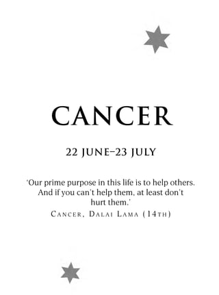 CANCER
           22 JUNE–23 JULY


‘Our prime purpose in this life is to help others.
   And if you can’t help them, at least don’t
                     hurt them.’
       C A N C E R , D A L A I L A M A ( 14 T H )
 