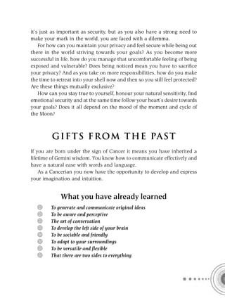 it’s just as important as security, but as you also have a strong need to
make your mark in the world, you are faced with a dilemma.
    For how can you maintain your privacy and feel secure while being out
there in the world striving towards your goals? As you become more
successful in life, how do you manage that uncomfortable feeling of being
exposed and vulnerable? Does being noticed mean you have to sacriﬁce
your privacy? And as you take on more responsibilities, how do you make
the time to retreat into your shell now and then so you still feel protected?
Are these things mutually exclusive?
    How can you stay true to yourself, honour your natural sensitivity, ﬁnd
emotional security and at the same time follow your heart’s desire towards
your goals? Does it all depend on the mood of the moment and cycle of
the Moon?



         GIFTS FROM THE PAST
If you are born under the sign of Cancer it means you have inherited a
lifetime of Gemini wisdom. You know how to communicate effectively and
have a natural ease with words and language.
    As a Cancerian you now have the opportunity to develop and express
your imagination and intuition.


             What you have already learned
         To generate and communicate original ideas
         To be aware and perceptive
         The art of conversation
         To develop the left side of your brain
         To be sociable and friendly
         To adapt to your surroundings
         To be versatile and flexible
         That there are two sides to everything
 