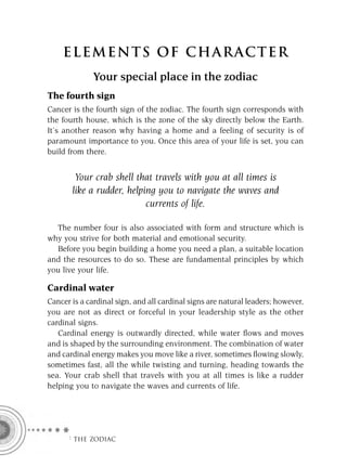 ELEMENTS OF CHARACTER
              Your special place in the zodiac
The fourth sign
Cancer is the fourth sign of the zodiac. The fourth sign corresponds with
the fourth house, which is the zone of the sky directly below the Earth.
It’s another reason why having a home and a feeling of security is of
paramount importance to you. Once this area of your life is set, you can
build from there.


        Your crab shell that travels with you at all times is
       like a rudder, helping you to navigate the waves and
                           currents of life.

  The number four is also associated with form and structure which is
why you strive for both material and emotional security.
  Before you begin building a home you need a plan, a suitable location
and the resources to do so. These are fundamental principles by which
you live your life.

Cardinal water
Cancer is a cardinal sign, and all cardinal signs are natural leaders; however,
you are not as direct or forceful in your leadership style as the other
cardinal signs.
   Cardinal energy is outwardly directed, while water ﬂows and moves
and is shaped by the surrounding environment. The combination of water
and cardinal energy makes you move like a river, sometimes ﬂowing slowly,
sometimes fast, all the while twisting and turning, heading towards the
sea. Your crab shell that travels with you at all times is like a rudder
helping you to navigate the waves and currents of life.




      F THE ZODIAC
 