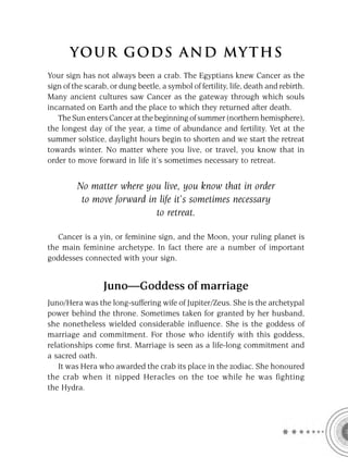 YOU R GOD S AND MY T H S
Your sign has not always been a crab. The Egyptians knew Cancer as the
sign of the scarab, or dung beetle, a symbol of fertility, life, death and rebirth.
Many ancient cultures saw Cancer as the gateway through which souls
incarnated on Earth and the place to which they returned after death.
   The Sun enters Cancer at the beginning of summer (northern hemisphere),
the longest day of the year, a time of abundance and fertility. Yet at the
summer solstice, daylight hours begin to shorten and we start the retreat
towards winter. No matter where you live, or travel, you know that in
order to move forward in life it’s sometimes necessary to retreat.


         No matter where you live, you know that in order
          to move forward in life it’s sometimes necessary
                            to retreat.

   Cancer is a yin, or feminine sign, and the Moon, your ruling planet is
the main feminine archetype. In fact there are a number of important
goddesses connected with your sign.


                  Juno—Goddess of marriage
Juno/Hera was the long-suffering wife of Jupiter/Zeus. She is the archetypal
power behind the throne. Sometimes taken for granted by her husband,
she nonetheless wielded considerable inﬂuence. She is the goddess of
marriage and commitment. For those who identify with this goddess,
relationships come ﬁrst. Marriage is seen as a life-long commitment and
a sacred oath.
   It was Hera who awarded the crab its place in the zodiac. She honoured
the crab when it nipped Heracles on the toe while he was fighting
the Hydra.
 