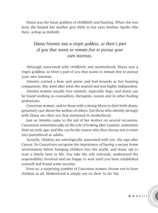 Diana was the lunar goddess of childbirth and hunting. When she was
born she helped her mother give birth to her twin brother Apollo (the
Sun), acting as midwife.


       Diana/Artemis was a virgin goddess, so there’s part
        of you that wants to remain free to pursue your
                        own interests.

   Although associated with childbirth and motherhood, Diana was a
virgin goddess, so there’s part of you that wants to remain free to pursue
your own interests.
   Artemis carried a bow and arrow and had hounds as her hunting
companions. She went after what she wanted and was highly independent.
   Artemis women usually love animals, especially dogs, and many can
be found working as counsellors, therapists, nurses and in other healing
professions.
   Cancerian women, and/or those with a strong Moon in their birth charts,
genuinely care about the welfare of others, but those who identify strongly
with Diana are often not that interested in motherhood.
   Just as Artemis came to the aid of her mother on several occasions,
Cancerians sometimes take on the role of looking after a parent, sometimes
from an early age; and this can be the reason why they choose not to enter
into parenthood as adults.
   Actually, children are astrologically associated with Leo, the sign after
Cancer. So Cancerians recognise the importance of having a secure home
environment before bringing children into the world, and many opt to
start a family later in life. You take the role seriously, understand the
responsibility involved and are happy to wait until you have established
yourself and found some security.
   Even so, a surprising number of Cancerian women choose not to have
children at all. Motherhood is simply not on their ‘to do’ list.
 