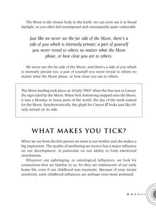 The Moon is the closest body to the Earth; we can even see it in broad
daylight, so you often feel overexposed and consequently quite vulnerable.


     Just like we never see the far side of the Moon, there’s a
     side of you which is intensely private; a part of yourself
       you never reveal to others no matter what the Moon
               phase, or how close you are to others.

    We never see the far side of the Moon, and there’s a side of you which
is intensely private too; a part of yourself you never reveal to others no
matter what the Moon phase, or how close you are to others.


The Moon landing took place on 20 July 19692 when the Sun was in Cancer,
the sign ruled by the Moon. When Neil Armstrong stepped onto the Moon,
it was a Monday in many parts of the world, the day of the week named
for the Moon. Synchronistically, the glyph for Cancer looks just like 69,
only turned on its side.




      W HAT M AK ES YO U T IC K ?
When we are born the ﬁrst person we meet is our mother and she makes a
big impression. The quality of mothering we receive has a major inﬂuence
on our development, in particular on our ability to form emotional
attachments.
   Whatever our upbringing, or astrological influences, we look for
connections that are familiar to us, for they are reminiscent of our early
home life, even if our childhood was traumatic. Because of your innate
sensitivity, early childhood inﬂuences are perhaps even more profound.
 