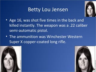 Betty Lou Jensen
• Age 16, was shot five times in the back and
  killed instantly. The weapon was a .22 caliber
  semi-automatic pistol.
• The ammunition was Winchester Western
  Super X copper-coated long rifle.
 