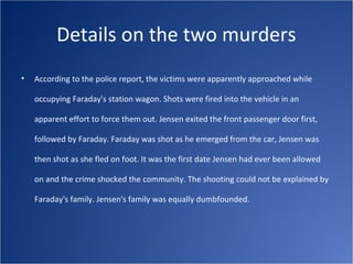 Details on the two murders
•   According to the police report, the victims were apparently approached while

    occupying Faraday's station wagon. Shots were fired into the vehicle in an

    apparent effort to force them out. Jensen exited the front passenger door first,

    followed by Faraday. Faraday was shot as he emerged from the car, Jensen was

    then shot as she fled on foot. It was the first date Jensen had ever been allowed

    on and the crime shocked the community. The shooting could not be explained by

    Faraday's family. Jensen's family was equally dumbfounded.
 