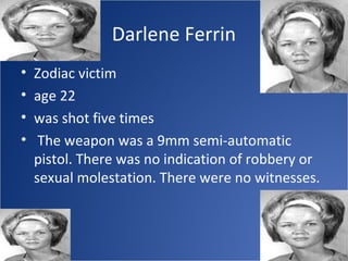 Darlene Ferrin
•   Zodiac victim
•   age 22
•   was shot five times
•    The weapon was a 9mm semi-automatic
    pistol. There was no indication of robbery or
    sexual molestation. There were no witnesses.
 