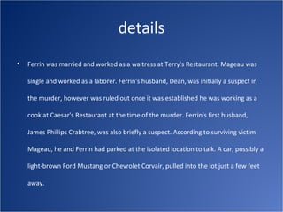 details
•   Ferrin was married and worked as a waitress at Terry's Restaurant. Mageau was

    single and worked as a laborer. Ferrin's husband, Dean, was initially a suspect in

    the murder, however was ruled out once it was established he was working as a

    cook at Caesar's Restaurant at the time of the murder. Ferrin's first husband,

    James Phillips Crabtree, was also briefly a suspect. According to surviving victim

    Mageau, he and Ferrin had parked at the isolated location to talk. A car, possibly a

    light-brown Ford Mustang or Chevrolet Corvair, pulled into the lot just a few feet

    away.
 