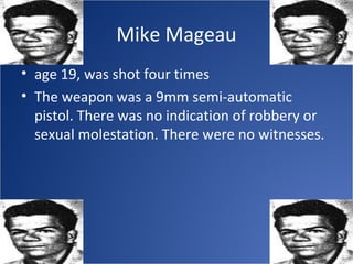 Mike Mageau
• age 19, was shot four times
• The weapon was a 9mm semi-automatic
  pistol. There was no indication of robbery or
  sexual molestation. There were no witnesses.
 