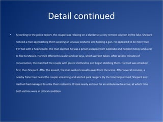 Detail continued
•   According to the police report, the couple was relaxing on a blanket at a very remote location by the lake. Shepard

    noticed a man approaching them wearing an unusual costume and holding a gun. He appeared to be more than

    6'0" tall with a heavy build. The man claimed he was a prison escapee from Colorado and needed money and a car

    to flee to Mexico. Hartnell offered his wallet and car keys, which weren't taken. After several minutes of

    conversation, the man tied the couple with plastic clothesline and began stabbing them. Hartnell was attacked

    first, then Shepard. After the assault, the man walked casually away from the scene. After several minutes, a

    nearby fisherman heard the couple screaming and alerted park rangers. By the time help arrived, Shepard and

    Hartnell had managed to untie their restraints. It took nearly an hour for an ambulance to arrive, at which time

    both victims were in critical condition
 