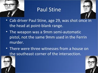Paul Stine
• Cab driver Paul Stine, age 29, was shot once in
  the head at point-blank range.
• The weapon was a 9mm semi-automatic
  pistol, not the same 9mm used in the Ferrin
  murder.
• There were three witnesses from a house on
  the southeast corner of the intersection.
 