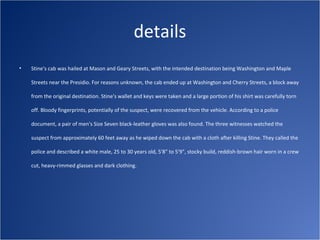 details
•   Stine's cab was hailed at Mason and Geary Streets, with the intended destination being Washington and Maple

    Streets near the Presidio. For reasons unknown, the cab ended up at Washington and Cherry Streets, a block away

    from the original destination. Stine's wallet and keys were taken and a large portion of his shirt was carefully torn

    off. Bloody fingerprints, potentially of the suspect, were recovered from the vehicle. According to a police

    document, a pair of men's Size Seven black-leather gloves was also found. The three witnesses watched the

    suspect from approximately 60 feet away as he wiped down the cab with a cloth after killing Stine. They called the

    police and described a white male, 25 to 30 years old, 5'8" to 5'9", stocky build, reddish-brown hair worn in a crew

    cut, heavy-rimmed glasses and dark clothing.
 
