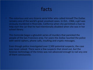 facts
•   The notorious and very bizarre serial killer who called himself The Zodiac
    remains one of the world's great unsolved cases. In Oct., 1966, a girl was
    viciously murdered in Riverside, California when she permitted a man to
    help start the car that he had intentionally disabled when she was in her
    school library.

    This homicide began a ghoulish series of murders that panicked the
    people of the San Francisco area. For years the Zodiac taunted the police
    with weird ciphers, phone calls, insulting and cryptic messages.

    Even though police investigated over 2,500 potential suspects, the case
    was never solved. There were a few suspects that stood out, but the
    forensic technology of the times was not advanced enough to nail any one
    of them conclusively.
 