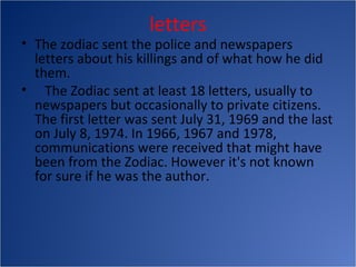 letters
• The zodiac sent the police and newspapers
  letters about his killings and of what how he did
  them.
• The Zodiac sent at least 18 letters, usually to
  newspapers but occasionally to private citizens.
  The first letter was sent July 31, 1969 and the last
  on July 8, 1974. In 1966, 1967 and 1978,
  communications were received that might have
  been from the Zodiac. However it's not known
  for sure if he was the author.
 