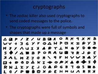 cryptographs
• The zodiac killer also used cryptographs to
  send coded messages to the police.
• The cryptographs were full of symbols and
  shapes that made up a message
 