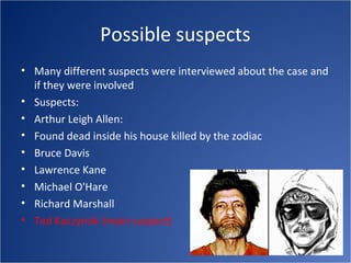 Possible suspects
• Many different suspects were interviewed about the case and
  if they were involved
• Suspects:
• Arthur Leigh Allen:
• Found dead inside his house killed by the zodiac
• Bruce Davis
• Lawrence Kane
• Michael O'Hare
• Richard Marshall
• Ted Kaczynski (main suspect)
 