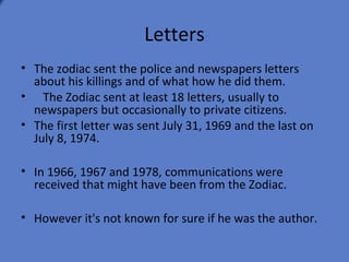 Letters
• The zodiac sent the police and newspapers letters
  about his killings and of what how he did them.
• The Zodiac sent at least 18 letters, usually to
  newspapers but occasionally to private citizens.
• The first letter was sent July 31, 1969 and the last on
  July 8, 1974.

• In 1966, 1967 and 1978, communications were
  received that might have been from the Zodiac.

• However it's not known for sure if he was the author.
 