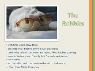 I wish time would slow down I dreamed I was floating down a river on a cloud I used to be thinner, but now I am robust, like a Reuben painting. I seem to be funny and friendly, but I’m really serious and conservative I am the rabbit and I burrow into the soil to find solace. -- Elsie, Joan, Millie, Roseanna 