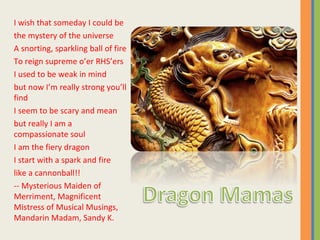 I wish that someday I could be the mystery of the universe A snorting, sparkling ball of fire To reign supreme o’er RHS’ers I used to be weak in mind but now I’m really strong you’ll find I seem to be scary and mean but really I am a compassionate soul I am the fiery dragon I start with a spark and fire like a cannonball!! -- Mysterious Maiden of Merriment, Magnificent Mistress of Musical Musings, Mandarin Madam, Sandy K. 