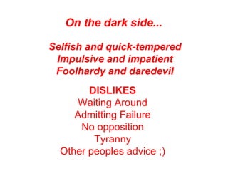 On the dark side...   Selfish and quick-tempered Impulsive and impatient Foolhardy and daredevil DISLIKES   Waiting Around  Admitting Failure  No opposition  Tyranny  Other peoples advice ;)   