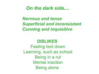 On the dark side....   Nervous and tense Superficial and inconsistent Cunning and inquisitive   DISLIKES  Feeling tied down Learning, such as school Being in a rut Mental inaction Being alone  
