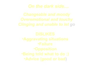 On the dark side.... Changeable and moody Overemotional and touchy Clinging and unable to let  go DISLIKES  Aggravating situations  Failure  Opposition  Being told what to do ;)  Advice (good or bad )   
