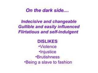On the dark side....   Indecisive and changeable Gullible and easily influenced Flirtatious and self-indulgent   DISLIKES   Violence  Injustice  Brutishness  Being a slave to fashion 