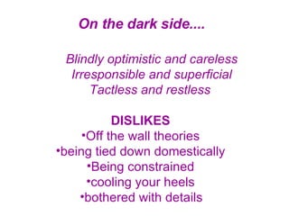 On the dark side....   Blindly optimistic and careless Irresponsible and superficial Tactless and restless   DISLIKES   Off the wall theories  being tied down domestically  Being constrained  cooling your heels  bothered with details   