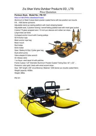 Jia Shan Vista Outdoor Products CO., LTD
                        Price Quotation
Pontoon Boat，Model No.: PB-101
            ，
Price is USD 270 for (Aluminum Frame)
Aluminum or Steel 3 piece black powder coated frame with two position oar mounts
9 ft 1000 denier pontoons
Adjustable stand-up casting platform with mesh stripping basket
Adjustable seat, 3 position locking / swivel folding padded seat with mesh gear pocket
2 piece 7 ft glass wrapped oars / 13 inch pvc sleeves and rubber oar stops
Large brass oar locks
U-shaped anchor mount with 2 swing pulleys
50 ft Anchor rope
Mesh anchor rope bag
Motor mount
Rod holder
Drink holder
Gear / Battery & 32qt. Cooler gear bag
Dual action pump
Valve adapter & Valve wrench
Air release valve
1 oz Aqua –seal repair kit with patches
Frame 3 piece 1.25” Diameter Aluminum Powder Coated Tubing Size: 42’’ x 22’’
Pontoons- color gold / black with wired accent stripe
Size: 108” length x 58” circumference. Material: 1200 denier pvc double coated fabric
Weight capacity: 400lbs
Weight: 98lbs

PB-101
 