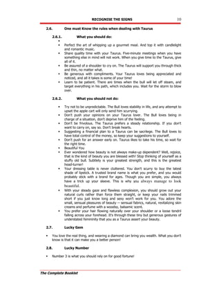 RECOGNISE THE SIGNS 10
The Complete Booklet
2.6. One must Know the rules when dealing with Taurus
2.6.1. What you should do:

 Perfect the art of whipping up a gourmet meal. And top it with candlelight
and romantic music.
 Share quality time with your Taurus. Five-minute meetings when you have
something else in mind will not work. When you give time to the Taurus, give
all of it.
 Be assured of a shoulder to cry on. The Taurus will support you through thick
and thin, no matter what.
 Be generous with compliments. Your Taurus loves being appreciated and
noticed, and all it takes is some of your time!
 Learn to be patient. There are times when the bull will let off steam, and
target everything in his path, which includes you. Wait for the storm to blow
over.
2.6.2. What you should not do:
 Try not to be unpredictable. The Bull loves stability in life, and any attempt to
upset the apple cart will only send him scurrying.
 Don't push your opinions on your Taurus lover. The Bull loves being in
charge of a situation, don't deprive him of the feeling.
 Don't be frivolous. The Taurus prefers a steady relationship. If you don't
want to carry on, say so. Don't break hearts.
 Suggesting a financial plan to a Taurus can be sacrilege. The Bull loves to
have total control of the money, so keep your suggestions to yourself.
 Don't push for an answer early on. Taurus likes to take his time, so wait for
the right time.
 Beautiful You
 Ever wondered how beauty is not always make-up dependent? Well, rejoice,
that is the kind of beauty you are blessed with! Stop thinking of yourself as a
stuffy old bull. Subtlety is your greatest strength, and this is the greatest
head-turner!
 Your dressing table is never cluttered. You don't scurry to buy the latest
shade of lipstick. A trusted brand name is what you prefer, and you would
probably stick with a brand for ages. Though you are simple, you always
have a trick up your sleeve. This is why you always manage to look
beautiful.
 With your steady gaze and flawless complexion, you should grow out your
natural curls rather than force them straight, or keep your nails trimmed
short if you just know long and sexy won't work for you. You adore the
small, sensual pleasures of beauty -- sensual fabrics, natural, revitalizing skin
creams and perfume with a woodsy, balsamic scent.
 You prefer your hair flowing naturally over your shoulder or a loose tendril
falling across your forehead. It's through these tiny but generous gestures of
understated femininity that you as a Taurus assert your beauty.
2.7. Lucky Gem
 You love the real thing, and wearing a diamond can bring you wealth. What you don't
know is that it can make you a better person!
2.8. Lucky Number
 Number 3 is what you should rely on for good fortune!
 