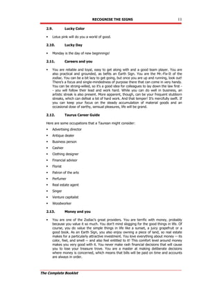 RECOGNISE THE SIGNS 11
The Complete Booklet
2.9. Lucky Color
 Lotus pink will do you a world of good.
2.10. Lucky Day
 Monday is the day of new beginnings!
2.11. Careers and you
 You are reliable and loyal, easy to get along with and a good team player. You are
also practical and grounded, as befits an Earth Sign. You are the Mr.-Fix-It of the
zodiac. You can be a bit lazy to get going, but once you are up and running, look out!
There's a focus and single-mindedness of purpose there that can come in very handy.
You can be strong-willed, so it's a good idea for colleagues to lay down the law first -
- you will follow their lead and work hard. While you can do well in business, an
artistic streak is also present. More apparent, though, can be your frequent stubborn
streaks, which can defeat a lot of hard work. And that temper! It's mercifully swift. If
you can keep your focus on the steady accumulation of material goods and an
occasional dose of earthy, sensual pleasures, life will be grand.
2.12. Taurus Career Guide
Here are some occupations that a Taurean might consider:
 Advertising director
 Antique dealer
 Business person
 Cashier
 Clothing designer
 Financial advisor
 Florist
 Patron of the arts
 Perfumer
 Real estate agent
 Singer
 Venture capitalist
 Woodworker
2.13. Money and you
 You are one of the Zodiac's great providers. You are terrific with money, probably
because you value it so much. You don't mind slogging for the good things in life. Of
course, you do value the simple things in life like a sunset, a juicy grapefruit or a
good book. As an Earth Sign, you also enjoy owning a piece of land, so real estate
makes for a particularly attractive investment. You love everything about money -- its
color, feel, and smell -- and also feel entitled to it! This comfort level around money
makes you very good with it. You never make rash financial decisions that will cause
you to lose your treasure trove. You are a master at making deliberate decisions
where money is concerned, which means that bills will be paid on time and accounts
are always in order.
 