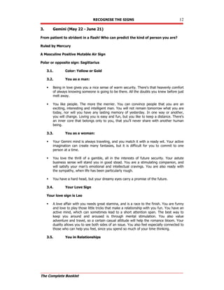 RECOGNISE THE SIGNS 12
The Complete Booklet
3. Gemini (May 22 - June 21)
From patient to strident in a flash! Who can predict the kind of person you are?
Ruled by Mercury
A Masculine Positive Mutable Air Sign
Polar or opposite sign: Sagittarius
3.1. Color: Yellow or Gold
3.2. You as a man:
 Being in love gives you a nice sense of warm security. There's that heavenly comfort
of always knowing someone is going to be there. All the doubts you knew before just
melt away.
 You like people. The more the merrier. You can convince people that you are an
exciting, interesting and intelligent man. You will not remain tomorrow what you are
today, nor will you have any lasting memory of yesterday. In one way or another,
you will change. Loving you is easy and fun, but you like to keep a distance. There's
an inner core that belongs only to you, that you'll never share with another human
being.
3.3. You as a woman:
 Your Gemini mind is always traveling, and you match it with a ready wit. Your active
imagination can create many fantasies, but it is difficult for you to commit to one
person at a time.
 You love the thrill of a gamble, all in the interests of future security. Your astute
business sense will stand you in good stead. You are a stimulating companion, and
will satisfy your man's emotional and intellectual cravings. You are also ready with
the sympathy, when life has been particularly rough.
 You have a hard head, but your dreamy eyes carry a promise of the future.
3.4. Your Love Sign
Your love sign is Leo
 A love affair with you needs great stamina, and is a race to the finish. You are funny
and love to play those little tricks that make a relationship with you fun. You have an
active mind, which can sometimes lead to a short attention span. The best way to
keep you around and aroused is through mental stimulation. You also value
adventure and travel, so a certain casual attitude will help the romance bloom. Your
duality allows you to see both sides of an issue. You also feel especially connected to
those who can help you feel, since you spend so much of your time thinking.
3.5. You in Relationships
 
