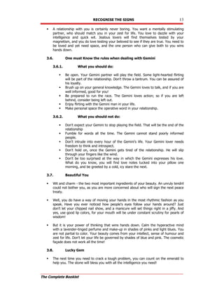 RECOGNISE THE SIGNS 13
The Complete Booklet
 A relationship with you is certainly never boring. You want a mentally stimulating
partner, who should match you in your zest for life. You love to dazzle with your
intelligence and quick wit. Jealous lovers will find themselves tested by your
magnetism, and you do love testing your beloved to see if they are true. You need to
be loved and yet need space, and the one person who can give both to you wins
hands down.
3.6. One must Know the rules when dealing with Gemini
3.6.1. What you should do:
 Be open. Your Gemini partner will play the field. Some light-hearted flirting
will be part of the relationship. Don't throw a tantrum. You can be assured of
his loyalty.
 Brush up on your general knowledge. The Gemini loves to talk, and if you are
well informed, good for you!
 Be prepared to run the race. The Gemini loves action; so if you are left
behind, consider being left out.
 Enjoy flirting with the Gemini man in your life.
 Make personal space the operative word in your relationship.
3.6.2. What you should not do:
 Don't expect your Gemini to stop playing the field. That will be the end of the
relationship
 Fumble for words all the time. The Gemini cannot stand poorly informed
people.
 Don't intrude into every hour of the Gemini's life. Your Gemini lover needs
freedom to think and introspect.
 Don't hold on, once the Gemini gets tired of the relationship. He will slip
through your fingers like the wind.
 Don't be too surprised at the way in which the Gemini expresses his love.
What do you know, you will find love notes tucked into your pillow one
morning, and be greeted by a cold, icy stare the next.
3.7. Beautiful You
 Wit and charm - the two most important ingredients of your beauty. An unruly tendril
could not bother you, as you are more concerned about who will sign the next peace
treaty.
 Well, you do have a way of moving your hands in the most rhythmic fashion as you
speak. Have you ever noticed how people's eyes follow your hands around? Just
don't let your chipped nail show, and a manicure will set things right in a jiffy. And
yes, use good lip colors, for your mouth will be under constant scrutiny for pearls of
wisdom!
 But it is your power of thinking that wins hands down. Calm the hyperactive mind
with a lavender-tinged perfume and make-up in shades of pinks and light blues. You
are not partial to color. Your beauty comes from your intellect, sense of humour and
zest for life. Don't let your life be governed by shades of blue and pink. The cosmetic
façade does not work all the time!
3.8. Lucky Gem
 The next time you need to crack a tough problem, you can count on the emerald to
help you. The stone will bless you with all the intelligence you need!
 