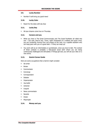 RECOGNISE THE SIGNS 14
The Complete Booklet
3.9. Lucky Number
 Number 9 will bring you good news!
3.10. Lucky Color
 Reach for the skies with sky blue
3.11. Lucky Day
 All your dreams come true on Thursday
3.12. Careers and you
 What you have is The Great Communicator and The Great Facilitator all rolled into
one -- but wait, they're two. Twins, right? Possessed of a restless and quick mind,
you are constantly moving from one project to the next, so a capable assistant who
can keep pace with you is a good idea -- if they can keep up!
 You work well as an intermediary or go-between, since you love to talk. The context
of these contacts is probably a fast-paced social whirl where you are being
continuously challenged and stimulated. If things get dull, you will set your sites on a
new arena.
3.13. Gemini Career Guide
Here are some occupations that a Gemini might consider:
 Ad writer
 Broker
 Commentator
 Concierge
 Correspondent
 Debater
 Impersonator
 Journalist
 Librarian
 Linguist
 News commentator
 Novelist
 Orator
 Playwright
3.14. Money and you
 